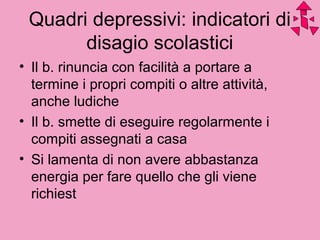Quadri depressivi: indicatori di
disagio scolastici
• Il b. rinuncia con facilità a portare a
termine i propri compiti o altre attività,
anche ludiche
• Il b. smette di eseguire regolarmente i
compiti assegnati a casa
• Si lamenta di non avere abbastanza
energia per fare quello che gli viene
richiest
 