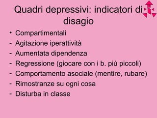 Quadri depressivi: indicatori di
disagio
• Compartimentali
- Agitazione iperattività
- Aumentata dipendenza
- Regressione (giocare con i b. più piccoli)
- Comportamento asociale (mentire, rubare)
- Rimostranze su ogni cosa
- Disturba in classe
 