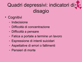 Quadri depressivi: indicatori di
disagio
• Cognitivi
- Indecisione
- Difficoltà di concentrazione
- Difficoltà a pensare
- Fatica a portate a termine un lavoro
- Espressione di intenti suicidari
- Aspettative di errori o fallimenti
- Pensieri di morte
 