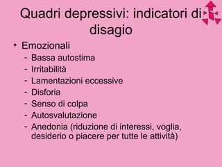 Quadri depressivi: indicatori di
disagio
• Emozionali
- Bassa autostima
- Irritabilità
- Lamentazioni eccessive
- Disforia
- Senso di colpa
- Autosvalutazione
- Anedonia (riduzione di interessi, voglia,
desiderio o piacere per tutte le attività)
 