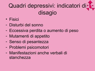 Quadri depressivi: indicatori di
disagio
• Fisici
- Disturbi del sonno
- Eccessiva perdita o aumento di peso
- Mutamenti di appetito
- Senso di pesantezza
- Problemi psicomotori
- Manifestazioni anche verbali di
stanchezza
 
