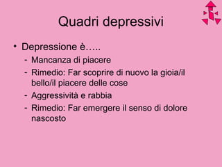 Quadri depressivi
• Depressione è…..
- Mancanza di piacere
- Rimedio: Far scoprire di nuovo la gioia/il
bello/il piacere delle cose
- Aggressività e rabbia
- Rimedio: Far emergere il senso di dolore
nascosto
 