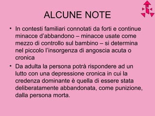 ALCUNE NOTE
• In contesti familiari connotati da forti e continue
minacce d’abbandono – minacce usate come
mezzo di controllo sul bambino – si determina
nel piccolo l’insorgenza di angoscia acuta o
cronica
• Da adulta la persona potrà rispondere ad un
lutto con una depressione cronica in cui la
credenza dominante è quella di essere stata
deliberatamente abbandonata, come punizione,
dalla persona morta.
 