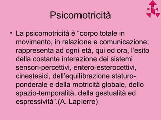 • La psicomotricità è “corpo totale in
movimento, in relazione e comunicazione;
rappresenta ad ogni età, qui ed ora, l’esito
della costante interazione dei sistemi
sensori-percettivi, entero-esterocettivi,
cinestesici, dell’equilibrazione staturo-
ponderale e della motricità globale, dello
spazio-temporalità, della gestualità ed
espressività”.(A. Lapierre)
Psicomotricità
 