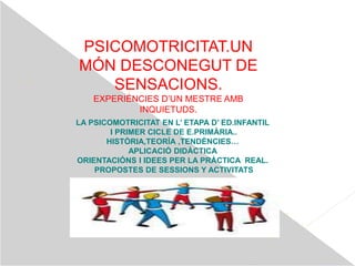 PSICOMOTRICITAT.UN
MÓN DESCONEGUT DE
SENSACIONS.
EXPERIÈNCIES D’UN MESTRE AMB
INQUIETUDS.
LA PSICOMOTRICITAT EN L’ ETAPA D’ ED.INFANTIL
I PRIMER CICLE DE E.PRIMÀRIA..
HISTÒRIA,TEORÍA ,TENDÈNCIES…
APLICACIÓ DIDÀCTICA
ORIENTACIÓNS I IDEES PER LA PRÀCTICA REAL.
PROPOSTES DE SESSIONS Y ACTIVITATS
 