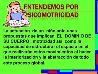 Entendemos por PsicomotricidadLa actuación  de un  niño ante unas propuestas que implican  EL  DOMINIO DE SU CUERPO , motricidad así  como la capacidad de estructurar el espacio en el que realizarán estos movimientos al hacer la interiorización y la abstracción de todo este proceso global.