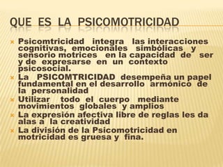 QUE  ES  LA  PSICOMOTRICIDAD  Psicomtricidad   integra   las interacciones cognitivas,  emocionales   simbólicas   y  sensorio motrices   en la capacidad  de   ser y de  expresarse  en  un  contexto  psicosocial. 