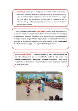 El psicólogo e investigador francés, Henri Wallon, remarcó la psicomotricidad como
la conexión entre lo psíquico y lo motriz. Planteó la importancia del movimiento para
el desarrollo del psiquismo infantil y por tanto para la construcción de su esquema
e imagen corporal. Según Wallon el psiquismo y la motricidad representan la
expresión de las relaciones del sujeto con el entorno y llega a decir: "Nada hay en
el niño mas que su cuerpo como expresión de su psiquismo".
 Jean Piaget, afirmar que la inteligencia de los niños y niñas se desarrolla y
construye a partir de la actividad motriz en los primeros años de su desarrollo
y que la vivencia corporal les permite adquirir el conocimiento de su cuerpo,
conoce y acepta sus posibilidades y limitaciones, al relacionarse con su
entorno, por lo que la Psicomotricidad es un medio que favorece el dominio
del movimiento corporal.
Bernard ACOUTUORIER, “La psicomotricidad es una practica que ofrece a
los niños el desarrollo de sus posibilidades motrices, del proceso de
maduración psicológica y emocional a través del movimiento.”; por lo que se
puede hablar del desarrollo del pensamiento lógico del niño a través del desarrollo
de la psicomotricidad.
 