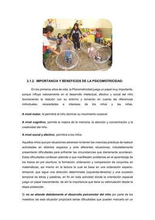 2.1.2. IMPORTANCIA Y BENEFICIOS DE LA PSICOMOTRICIDAD:
En los primeros años de vida, la Psicomotricidad juega un papel muy importante,
porque influye valiosamente en el desarrollo intelectual, afectivo y social del niño
favoreciendo la relación con su entorno y tomando en cuenta las diferencias
individuales, necesidades e intereses de los niños y las niñas.
A nivel motor, le permitirá al niño dominar su movimiento corporal.
A nivel cognitivo, permite la mejora de la memoria, la atención y concentración y la
creatividad del niño.
A nivel social y afectivo, permitirá a los niños
Aquellos niños que por situaciones adversas no tienen las vivencias prácticas de realizar
actividades en distintos espacios y ante diferentes situaciones; indudablemente
presentarán dificultades para enfrentar las circunstancias que diariamente acontecen.
Estas dificultades conllevan además a que manifiesten problemas en el aprendizaje de
los trazos en pre escritura, la formación, ordenación y comparación de conjuntos en
matemáticas, así mismo en la lectura la cual se basa en una ordenación espacio-
temporal, que sigue una dirección determinada (izquierda-derecha) y una sucesión
temporal de letras y palabras; en fin en toda actividad donde la orientación espacial
juega un papel trascendente; de ahí la importancia que tiene su estimulación desde la
etapa preescolar.
Si no se atiende debidamente el desarrollo psicomotor del niño por parte de los
maestros /as esta situación propiciará serias dificultades que pueden marcarlo en un
 