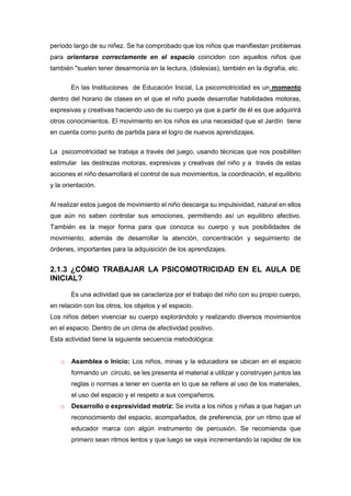 período largo de su niñez. Se ha comprobado que los niños que manifiestan problemas
para orientarse correctamente en el espacio coinciden con aquellos niños que
también "suelen tener desarmonía en la lectura, (dislexias), también en la digrafía, etc.
En las Instituciones de Educación Inicial, La psicomotricidad es un momento
dentro del horario de clases en el que el niño puede desarrollar habilidades motoras,
expresivas y creativas haciendo uso de su cuerpo ya que a partir de él es que adquirirá
otros conocimientos. El movimiento en los niños es una necesidad que el Jardín tiene
en cuenta como punto de partida para el logro de nuevos aprendizajes.
La psicomotricidad se trabaja a través del juego, usando técnicas que nos posibiliten
estimular las destrezas motoras, expresivas y creativas del niño y a través de estas
acciones el niño desarrollará el control de sus movimientos, la coordinación, el equilibrio
y la orientación.
Al realizar estos juegos de movimiento el niño descarga su impulsividad, natural en ellos
que aún no saben controlar sus emociones, permitiendo así un equilibrio afectivo.
También es la mejor forma para que conozca su cuerpo y sus posibilidades de
movimiento, además de desarrollar la atención, concentración y seguimiento de
órdenes, importantes para la adquisición de los aprendizajes.
2.1.3 ¿CÓMO TRABAJAR LA PSICOMOTRICIDAD EN EL AULA DE
INICIAL?
Es una actividad que se caracteriza por el trabajo del niño con su propio cuerpo,
en relación con los otros, los objetos y el espacio.
Los niños deben vivenciar su cuerpo explorándolo y realizando diversos movimientos
en el espacio. Dentro de un clima de afectividad positivo.
Esta actividad tiene la siguiente secuencia metodológica:
o Asamblea o Inicio: Los niños, minas y la educadora se ubican en el espacio
formando un círculo, se les presenta el material a utilizar y construyen juntos las
reglas o normas a tener en cuenta en lo que se refiere al uso de los materiales,
el uso del espacio y el respeto a sus compañeros.
o Desarrollo o expresividad motriz: Se invita a los niños y niñas a que hagan un
reconocimiento del espacio, acompañados, de preferencia, por un ritmo que el
educador marca con algún instrumento de percusión. Se recomienda que
primero sean ritmos lentos y que luego se vaya incrementando la rapidez de los
 