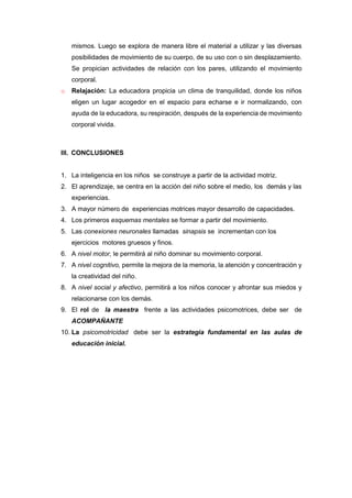 mismos. Luego se explora de manera libre el material a utilizar y las diversas
posibilidades de movimiento de su cuerpo, de su uso con o sin desplazamiento.
Se propician actividades de relación con los pares, utilizando el movimiento
corporal.
o Relajación: La educadora propicia un clima de tranquilidad, donde los niños
eligen un lugar acogedor en el espacio para echarse e ir normalizando, con
ayuda de la educadora, su respiración, después de la experiencia de movimiento
corporal vivida.
III. CONCLUSIONES
1. La inteligencia en los niños se construye a partir de la actividad motriz.
2. El aprendizaje, se centra en la acción del niño sobre el medio, los demás y las
experiencias.
3. A mayor número de experiencias motrices mayor desarrollo de capacidades.
4. Los primeros esquemas mentales se formar a partir del movimiento.
5. Las conexiones neuronales llamadas sinapsis se incrementan con los
ejercicios motores gruesos y finos.
6. A nivel motor, le permitirá al niño dominar su movimiento corporal.
7. A nivel cognitivo, permite la mejora de la memoria, la atención y concentración y
la creatividad del niño.
8. A nivel social y afectivo, permitirá a los niños conocer y afrontar sus miedos y
relacionarse con los demás.
9. El rol de la maestra frente a las actividades psicomotrices, debe ser de
ACOMPAÑANTE
10. La psicomotricidad debe ser la estrategia fundamental en las aulas de
educación inicial.
 