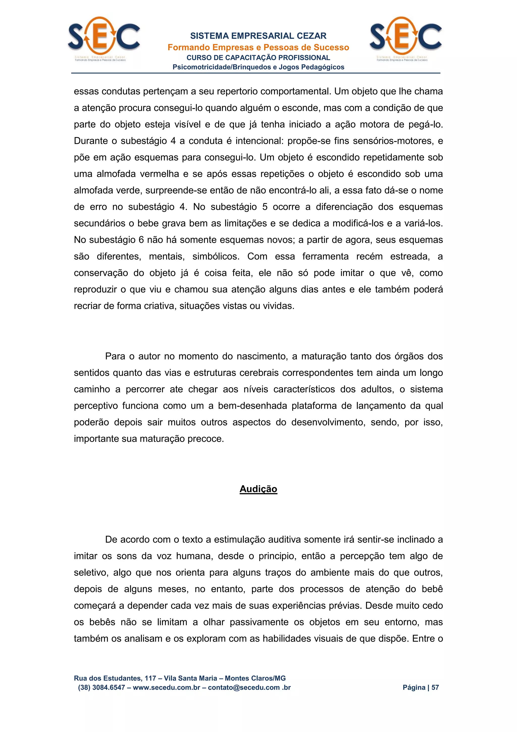SISTEMA EMPRESARIAL CEZAR
Formando Empresas e Pessoas de Sucesso
CURSO DE CAPACITAÇÃO PROFISSIONAL
Psicomotricidade/Brinquedos e Jogos Pedagógicos
Rua dos Estudantes, 117 – Vila Santa Maria – Montes Claros/MG
(38) 3084.6547 – www.secedu.com.br – contato@secedu.com .br Página | 57
essas condutas pertençam a seu repertorio comportamental. Um objeto que lhe chama
a atenção procura consegui-lo quando alguém o esconde, mas com a condição de que
parte do objeto esteja visível e de que já tenha iniciado a ação motora de pegá-lo.
Durante o subestágio 4 a conduta é intencional: propõe-se fins sensórios-motores, e
põe em ação esquemas para consegui-lo. Um objeto é escondido repetidamente sob
uma almofada vermelha e se após essas repetições o objeto é escondido sob uma
almofada verde, surpreende-se então de não encontrá-lo ali, a essa fato dá-se o nome
de erro no subestágio 4. No subestágio 5 ocorre a diferenciação dos esquemas
secundários o bebe grava bem as limitações e se dedica a modificá-los e a variá-los.
No subestágio 6 não há somente esquemas novos; a partir de agora, seus esquemas
são diferentes, mentais, simbólicos. Com essa ferramenta recém estreada, a
conservação do objeto já é coisa feita, ele não só pode imitar o que vê, como
reproduzir o que viu e chamou sua atenção alguns dias antes e ele também poderá
recriar de forma criativa, situações vistas ou vividas.
Para o autor no momento do nascimento, a maturação tanto dos órgãos dos
sentidos quanto das vias e estruturas cerebrais correspondentes tem ainda um longo
caminho a percorrer ate chegar aos níveis característicos dos adultos, o sistema
perceptivo funciona como um a bem-desenhada plataforma de lançamento da qual
poderão depois sair muitos outros aspectos do desenvolvimento, sendo, por isso,
importante sua maturação precoce.
Audição
De acordo com o texto a estimulação auditiva somente irá sentir-se inclinado a
imitar os sons da voz humana, desde o principio, então a percepção tem algo de
seletivo, algo que nos orienta para alguns traços do ambiente mais do que outros,
depois de alguns meses, no entanto, parte dos processos de atenção do bebê
começará a depender cada vez mais de suas experiências prévias. Desde muito cedo
os bebês não se limitam a olhar passivamente os objetos em seu entorno, mas
também os analisam e os exploram com as habilidades visuais de que dispõe. Entre o
 