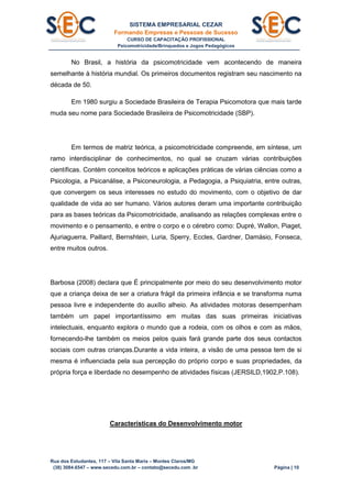 SISTEMA EMPRESARIAL CEZAR
Formando Empresas e Pessoas de Sucesso
CURSO DE CAPACITAÇÃO PROFISSIONAL
Psicomotricidade/Brinquedos e Jogos Pedagógicos
Rua dos Estudantes, 117 – Vila Santa Maria – Montes Claros/MG
(38) 3084.6547 – www.secedu.com.br – contato@secedu.com .br Página | 10
No Brasil, a história da psicomotricidade vem acontecendo de maneira
semelhante à história mundial. Os primeiros documentos registram seu nascimento na
década de 50.
Em 1980 surgiu a Sociedade Brasileira de Terapia Psicomotora que mais tarde
muda seu nome para Sociedade Brasileira de Psicomotricidade (SBP).
Em termos de matriz teórica, a psicomotricidade compreende, em síntese, um
ramo interdisciplinar de conhecimentos, no qual se cruzam várias contribuições
científicas. Contém conceitos teóricos e aplicações práticas de várias ciências como a
Psicologia, a Psicanálise, a Psiconeurologia, a Pedagogia, a Psiquiatria, entre outras,
que convergem os seus interesses no estudo do movimento, com o objetivo de dar
qualidade de vida ao ser humano. Vários autores deram uma importante contribuição
para as bases teóricas da Psicomotricidade, analisando as relações complexas entre o
movimento e o pensamento, e entre o corpo e o cérebro como: Dupré, Wallon, Piaget,
Ajuriaguerra, Paillard, Bernshtein, Luria, Sperry, Eccles, Gardner, Damásio, Fonseca,
entre muitos outros.
Barbosa (2008) declara que É principalmente por meio do seu desenvolvimento motor
que a criança deixa de ser a criatura frágil da primeira infância e se transforma numa
pessoa livre e independente do auxílio alheio. As atividades motoras desempenham
também um papel importantíssimo em muitas das suas primeiras iniciativas
intelectuais, enquanto explora o mundo que a rodeia, com os olhos e com as mãos,
fornecendo-lhe também os meios pelos quais fará grande parte dos seus contactos
sociais com outras crianças.Durante a vida inteira, a visão de uma pessoa tem de si
mesma é influenciada pela sua percepção do próprio corpo e suas propriedades, da
própria força e liberdade no desempenho de atividades físicas (JERSILD,1902,P.108).
Características do Desenvolvimento motor
 
