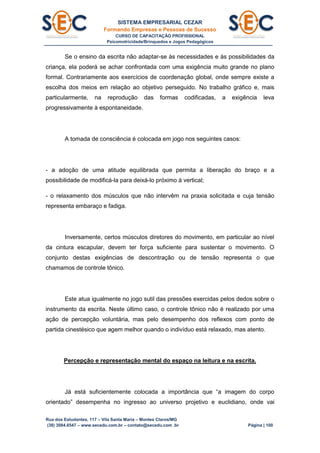 SISTEMA EMPRESARIAL CEZAR
Formando Empresas e Pessoas de Sucesso
CURSO DE CAPACITAÇÃO PROFISSIONAL
Psicomotricidade/Brinquedos e Jogos Pedagógicos
Rua dos Estudantes, 117 – Vila Santa Maria – Montes Claros/MG
(38) 3084.6547 – www.secedu.com.br – contato@secedu.com .br Página | 100
Se o ensino da escrita não adaptar-se às necessidades e às possibilidades da
criança, ela poderá se achar confrontada com uma exigência muito grande no plano
formal. Contrariamente aos exercícios de coordenação global, onde sempre existe a
escolha dos meios em relação ao objetivo perseguido. No trabalho gráfico e, mais
particularmente, na reprodução das formas codificadas, a exigência leva
progressivamente à espontaneidade.
A tomada de consciência é colocada em jogo nos seguintes casos:
- a adoção de uma atitude equilibrada que permita a liberação do braço e a
possibilidade de modificá-la para deixá-lo próximo à vertical;
- o relaxamento dos músculos que não intervêm na praxia solicitada e cuja tensão
representa embaraço e fadiga.
Inversamente, certos músculos diretores do movimento, em particular ao nível
da cintura escapular, devem ter força suficiente para sustentar o movimento. O
conjunto destas exigências de descontração ou de tensão representa o que
chamamos de controle tônico.
Este atua igualmente no jogo sutil das pressões exercidas pelos dedos sobre o
instrumento da escrita. Neste último caso, o controle tônico não é realizado por uma
ação de percepção voluntária, mas pelo desempenho dos reflexos com ponto de
partida cinestésico que agem melhor quando o indivíduo está relaxado, mas atento.
Percepção e representação mental do espaço na leitura e na escrita.
Já está suficientemente colocada a importância que “a imagem do corpo
orientado” desempenha no ingresso ao universo projetivo e euclidiano, onde vai
 