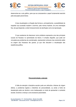 SISTEMA EMPRESARIAL CEZAR
Formando Empresas e Pessoas de Sucesso
CURSO DE CAPACITAÇÃO PROFISSIONAL
Psicomotricidade/Brinquedos e Jogos Pedagógicos
Rua dos Estudantes, 117 – Vila Santa Maria – Montes Claros/MG
(38) 3084.6547 – www.secedu.com.br – contato@secedu.com .br Página | 101
desenvolver-se o ato gráfico, para que se compreenda o papel fundamental exercido
pela educação psicomotora.
A boa visualização e a fixação das formas e, principalmente, a possibilidade de
respeitar sua sucessão impõem o domínio, pelo menos implícito, de uma orientação
fixa, da qual depende a ordem temporal tanto da decifração como da reprodução.
O que acabamos de descrever como problema representa uma das principais
causas de fracasso no aprendizado da leitura. A simples disgrafia, que pode ser
vinculada aos problemas de coordenação, representam entraves mas raramente estão
na origem dos fracassos tão graves, já que não discutem a visualização das
seqüências gráfica.
Psicomotricidade e atenção
A falta de atenção à disciplina escolar pode ser atribuída a fatores de origem
afetiva, a problemas ligados a distúrbios de personalidade, ou ainda a fonte de
desatenção pode ser devida a uma inadequação no modo de apresentar o conteúdo
escolar, levando a criança a uma excessiva passividade.
 