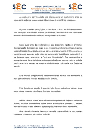 SISTEMA EMPRESARIAL CEZAR
Formando Empresas e Pessoas de Sucesso
CURSO DE CAPACITAÇÃO PROFISSIONAL
Psicomotricidade/Brinquedos e Jogos Pedagógicos
Rua dos Estudantes, 117 – Vila Santa Maria – Montes Claros/MG
(38) 3084.6547 – www.secedu.com.br – contato@secedu.com .br Página | 102
A escola deve ser vivenciada pela criança como um local atrativo onde ela
possa sentir-se bem e ocupar na sua vida um lugar de importância e destaque.
Algumas questões pedagógicas podem levar o aluno ao desinteresse como:
falta de espaço aos métodos ativos e participativos, desvalorização das construções
do aluno, relacionamento insatisfatório entre professor e aluno etc.
Existe outra forma de desatenção que está diretamente ligada aos problemas
de organização da imagem do corpo e que representa um terreno privilegiado para a
psicomotricidade. Henri Wallon em sua obra A criança turbulenta (1925), descreve o
comportamento que mais tarde veio a ser denominado “instabilidade psicomotora” e,
na literatura norte americana, a “síndrome hipercinética”. Sua característica é
apresentar-se de forma turbulenta ou insuportável pelo seu excesso motor e verbal e
sua incapacidade exercer, de maneira suficientemente prolongada, sua função de
atenção.
Este traço de comportamento pode manifestar-se desde o final do maternal e,
mais particularmente no início da escolaridade primária.
Este distúrbio da atenção é acompanhado de um certo atraso escolar, ainda
que a criança possa ser classificada dentro da normalidade.
Nesses casos a prática diária de um trabalho psicomotor integrado à atividade
escolar, utilizados precocemente podem ajudar a solucionar o problema. O trabalho
deve ser iniciado no seio da família e prosseguido pela escola ainda no maternal.
O problema fundamental da criança instável é o desequilíbrio de suas reações
impulsivas, provocadas pelo mínimo estímulo.
 