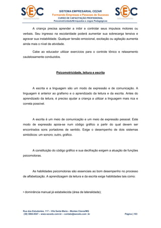 SISTEMA EMPRESARIAL CEZAR
Formando Empresas e Pessoas de Sucesso
CURSO DE CAPACITAÇÃO PROFISSIONAL
Psicomotricidade/Brinquedos e Jogos Pedagógicos
Rua dos Estudantes, 117 – Vila Santa Maria – Montes Claros/MG
(38) 3084.6547 – www.secedu.com.br – contato@secedu.com .br Página | 103
A criança precisa aprender a inibir e controlar seus impulsos motores ou
verbais. Seu ingresso na escolaridade poderá aumentar sua sobrecarga tensiva e
agravar sua instabilidade. Qualquer tensão emocional, excitação ou agitação aumenta
ainda mais o nível de atividade.
Cabe ao educador utilizar exercícios para o controle tônico e relaxamento
cautelosamente conduzidos.
Psicomotricidade, leitura e escrita
A escrita e a linguagem são um modo de expressão e de comunicação. A
linguagem é anterior ao grafismo e o aprendizado da leitura e da escrita. Antes do
aprendizado da leitura, é preciso ajudar a criança a utilizar a linguagem mais rica e
correta possível.
A escrita é um meio de comunicação e um meio de expressão pessoal. Este
modo de expressão apoia-se num código gráfico a partir do qual devem ser
encontrados sons portadores de sentido. Exige o desempenho de dois sistemas
simbólicos: um sonoro; outro, gráfico.
A constituição do código gráfico e sua decifração exigem a atuação de funções
psicomotoras.
As habilidades psicomotoras são essenciais ao bom desempenho no processo
de alfabetização. A aprendizagem da leitura e da escrita exige habilidades tais como:
• dominância manual já estabelecida (área de lateralidade);
 