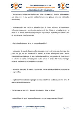 SISTEMA EMPRESARIAL CEZAR
Formando Empresas e Pessoas de Sucesso
CURSO DE CAPACITAÇÃO PROFISSIONAL
Psicomotricidade/Brinquedos e Jogos Pedagógicos
Rua dos Estudantes, 117 – Vila Santa Maria – Montes Claros/MG
(38) 3084.6547 – www.secedu.com.br – contato@secedu.com .br Página | 104
• conhecimento numérico suficiente para saber, por exemplo, quantas voltas existem
nas letras m e n, ou quantas sílabas formam uma palavra (área de habilidades
conceituais);
• movimentação dos olhos da esquerda para a direita, domínio de movimentos
delicados adequados à escrita, acompanhamento das linhas de uma página com os
olhos ou os dedos, preensão adequada para segurar lápis e papel e para folhear (área
de coordenação visual e manual);
• discriminação de sons (área de percepção auditiva);
• adequação da escrita às dimensões do papel, reconhecimento das diferenças dos
pares b/d, q/d, p/q etc., orientação da leitura e da escrita da esquerda para a direita,
manutenção da proporção de altura e largura das letras, manutenção de espaço entre
as palavras e escrita orientada pelas pautas (áreas de percepção visual, orientação
espacial, lateralidade, habilidades conceituais);
• pronúncia adequada de vogais, consoantes, sílabas, palavras (área de comunicação
e expressão);
• noção de linearidade da disposição sucessiva de letras, sílabas e palavras (área de
orientação têmporo-espacial);
• capacidade de decompor palavras em sílabas e letras (análise);
• possibilidade de reunir letras e sílabas para formar novas palavras (síntese).
 
