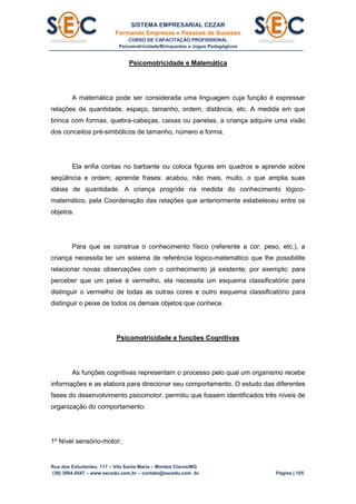 SISTEMA EMPRESARIAL CEZAR
Formando Empresas e Pessoas de Sucesso
CURSO DE CAPACITAÇÃO PROFISSIONAL
Psicomotricidade/Brinquedos e Jogos Pedagógicos
Rua dos Estudantes, 117 – Vila Santa Maria – Montes Claros/MG
(38) 3084.6547 – www.secedu.com.br – contato@secedu.com .br Página | 105
Psicomotricidade e Matemática
A matemática pode ser considerada uma linguagem cuja função é expressar
relações de quantidade, espaço, tamanho, ordem, distância, etc. A medida em que
brinca com formas, quebra-cabeças, caixas ou panelas, a criança adquire uma visão
dos conceitos pré-simbólicos de tamanho, número e forma.
Ela enfia contas no barbante ou coloca figuras em quadros e aprende sobre
seqüência e ordem; aprende frases: acabou, não mais, muito, o que amplia suas
idéias de quantidade. A criança progride na medida do conhecimento lógico-
matemático, pela Coordenação das relações que anteriormente estabeleceu entre os
objetos.
Para que se construa o conhecimento físico (referente a cor, peso, etc.), a
criança necessita ter um sistema de referência lógico-matemático que lhe possibilite
relacionar novas observações com o conhecimento já existente; por exemplo: para
perceber que um peixe é vermelho, ela necessita um esquema classificatório para
distinguir o vermelho de todas as outras cores e outro esquema classificatório para
distinguir o peixe de todos os demais objetos que conhece.
Psicomotricidade e funções Cognitivas
As funções cognitivas representam o processo pelo qual um organismo recebe
informações e as elabora para direcionar seu comportamento. O estudo das diferentes
fases do desenvolvimento psicomotor, permitiu que fossem identificados três níveis de
organização do comportamento:
1º Nível sensório-motor;
 