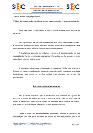 SISTEMA EMPRESARIAL CEZAR
Formando Empresas e Pessoas de Sucesso
CURSO DE CAPACITAÇÃO PROFISSIONAL
Psicomotricidade/Brinquedos e Jogos Pedagógicos
Rua dos Estudantes, 117 – Vila Santa Maria – Montes Claros/MG
(38) 3084.6547 – www.secedu.com.br – contato@secedu.com .br Página | 106
2º Nível da estruturação perceptiva;
3º Nível da representação mental que termina na simbolização e na conceptualização.
Estes três níveis correspondem a três modos de tratamento da informação
sensorial.
Esta organização em seu nível mais elevado, não se faz de modo espontâneo.
É necessário que haja uma ajuda educativa trazida à estruturação perceptiva de cada
criança para que possa utilizar ao máximo seu potencial genético.
A inteligência potencial do indivíduo manter-se-á subempregada se sua
educação não lhe der os meios de organizar as informações que lhe chegam do meio
circundante e de seu próprio corpo.
A educação psicomotora privilegiando a experiência vivida pela criança e
levando em conta a cronologia das etapas do desenvolvimento, representa uma ajuda
insubstituível para atingir as funções mentais mais elevadas no decorrer da
escolaridade.
Psicomotricidade e Socialização
Não podemos esquecer que a socialização não consiste em ajustar as
condutas humanas às normas sociais e à realidade social, exercida sob forma de
moda. A socialização não é obtida a partir de atividades especialmente escolhidas,
que teriam por virtude integrar o indivíduo a tal ou qual grupo social.
Desde o início do desenvolvimento psicomotor inicia-se o processo de
socialização, uma vez que o equilíbrio da pessoa só pode ser pensado pela e na
 