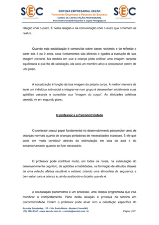 SISTEMA EMPRESARIAL CEZAR
Formando Empresas e Pessoas de Sucesso
CURSO DE CAPACITAÇÃO PROFISSIONAL
Psicomotricidade/Brinquedos e Jogos Pedagógicos
Rua dos Estudantes, 117 – Vila Santa Maria – Montes Claros/MG
(38) 3084.6547 – www.secedu.com.br – contato@secedu.com .br Página | 107
relação com o outro. É nesta relação e na comunicação com o outro que o homem se
realiza.
Quando esta socialização é construída sobre bases racionais e de reflexão a
partir dos 8 ou 9 anos, seus fundamentos são afetivos e ligados à evolução de sua
imagem corporal. Na medida em que a criança pôde edificar uma imagem corporal
equilibrada e que lhe dá satisfação, ela será um membro ativo e cooperador dentro de
um grupo.
A socialização é função da boa imagem do próprio corpo. A melhor maneira de
levar um indivíduo anti-social a integrar-se num grupo é desenvolver inicialmente suas
aptidões pessoais e consolidar sua “imagem do corpo”. As atividades coletivas
deverão vir em segundo plano.
O professor e a Psicomotricidade
O professor possui papel fundamental no desenvolvimento psicomotor tanto de
crianças normais quanto de crianças portadoras de necessidades especiais. É ele que
pode em muito contribuir através da estimulação em sala de aula e do
encaminhamento quando se fizer necessário.
O professor pode contribuir muito, em todos os níveis, na estimulação do
desenvolvimento cognitivo, de aptidões e habilidades, na formação de atitudes através
de uma relação afetiva saudável e estável, criando uma atmosfera de segurança e
bem estar para a criança e, ainda aceitando-a do jeito que ela é.
A reeducação psicomotora é um processo, uma terapia programada que visa
modificar o comportamento. Parte desta atuação é privativa do técnico em
psicomotricidade. Porém o professor pode atuar com a orientação específica do
 