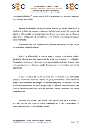 SISTEMA EMPRESARIAL CEZAR
Formando Empresas e Pessoas de Sucesso
CURSO DE CAPACITAÇÃO PROFISSIONAL
Psicomotricidade/Brinquedos e Jogos Pedagógicos
Rua dos Estudantes, 117 – Vila Santa Maria – Montes Claros/MG
(38) 3084.6547 – www.secedu.com.br – contato@secedu.com .br Página | 108
profissional habilitado. É preciso intervir de forma adequada, no momento oportuno,
com técnicas apropriadas.
Na área da educação, a psicomotricidade abrange um campo preventivo e o
ideal seria se todos os educadores tivessem conhecimentos básicos do assunto. Na
época da alfabetização a criança precisa mais do que nunca saber usar a mão para
escrever e os olhos para ler. Deverá dominar os movimentos adequados para executar
essas habilidades.
Quando não tiver uma representação interna de seu corpo e de suas partes
necessitará de maior estimulação.
Anterior a alfabetização a criança deverá executar movimentos amplos,
transportar objetos, exercitar movimentos de pinça com o polegar e o indicador.
Necessita movimentar aos máximo os dedos, as articulações do braço, do pulso e das
mãos, para perceber os tipos de pressão, de resistência, de temperatura e as formas
dos objetos.
A ação educativa da escola consistirá em desenvolver a espontaneidade
adaptada ao ambiente. Para isso é necessário que o professor tenha conhecimento do
ritmo de desenvolvimento da criança e crie as condições para o seu progresso. Isso só
é possível num ambiente em que a criança possa se beneficiar do contato com outras
crianças de mesma idade, participando de atividades coletivas, alternadas com tarefas
mais individuais.
Mediante uma atitude não diretiva, que garanta uma certa liberdade, o
educador permite que a criança realize experiências do corpo, indispensáveis no
desenvolvimento das funções mentais e sociais.
 