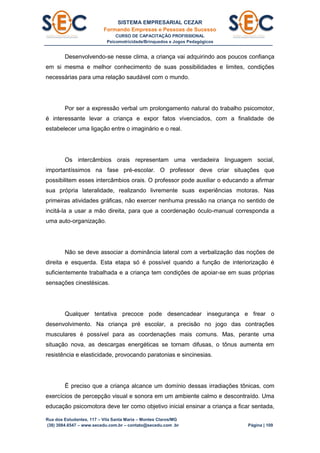 SISTEMA EMPRESARIAL CEZAR
Formando Empresas e Pessoas de Sucesso
CURSO DE CAPACITAÇÃO PROFISSIONAL
Psicomotricidade/Brinquedos e Jogos Pedagógicos
Rua dos Estudantes, 117 – Vila Santa Maria – Montes Claros/MG
(38) 3084.6547 – www.secedu.com.br – contato@secedu.com .br Página | 109
Desenvolvendo-se nesse clima, a criança vai adquirindo aos poucos confiança
em si mesma e melhor conhecimento de suas possibilidades e limites, condições
necessárias para uma relação saudável com o mundo.
Por ser a expressão verbal um prolongamento natural do trabalho psicomotor,
é interessante levar a criança e expor fatos vivenciados, com a finalidade de
estabelecer uma ligação entre o imaginário e o real.
Os intercâmbios orais representam uma verdadeira linguagem social,
importantíssimos na fase pré-escolar. O professor deve criar situações que
possibilitem esses intercâmbios orais. O professor pode auxiliar o educando a afirmar
sua própria lateralidade, realizando livremente suas experiências motoras. Nas
primeiras atividades gráficas, não exercer nenhuma pressão na criança no sentido de
incitá-la a usar a mão direita, para que a coordenação óculo-manual corresponda a
uma auto-organização.
Não se deve associar a dominância lateral com a verbalização das noções de
direita e esquerda. Esta etapa só é possível quando a função de interiorização é
suficientemente trabalhada e a criança tem condições de apoiar-se em suas próprias
sensações cinestésicas.
Qualquer tentativa precoce pode desencadear insegurança e frear o
desenvolvimento. Na criança pré escolar, a precisão no jogo das contrações
musculares é possível para as coordenações mais comuns. Mas, perante uma
situação nova, as descargas energéticas se tornam difusas, o tônus aumenta em
resistência e elasticidade, provocando paratonias e sincinesias.
Ë preciso que a criança alcance um domínio dessas irradiações tônicas, com
exercícios de percepção visual e sonora em um ambiente calmo e descontraído. Uma
educação psicomotora deve ter como objetivo inicial ensinar a criança a ficar sentada,
 