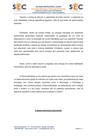 SISTEMA EMPRESARIAL CEZAR
Formando Empresas e Pessoas de Sucesso
CURSO DE CAPACITAÇÃO PROFISSIONAL
Psicomotricidade/Brinquedos e Jogos Pedagógicos
Rua dos Estudantes, 117 – Vila Santa Maria – Montes Claros/MG
(38) 3084.6547 – www.secedu.com.br – contato@secedu.com .br Página | 11
Quando a criança já adquiriu a capacidade de andar sozinha, o progresso de
suas habilidades motoras específicas depende, mais do que antes, de oportunidades
especiais.
Entretanto, dentro de amplos limites, as crianças educadas em ambientes
semelhantes apresentam bastante uniformidade na passagem de um nível de
desempenho a outro na aquisição de novas habilidades para seu repertório. Estudos
demonstram que as crianças que não tiveram a oportunidade de adquirir determinada
habilidade tenderão a passar por etapas semelhantes às atravessadas pelas crianças
que adquiriram mais cedo a mesma habilidade. Entretanto, quando a criança mais
velha tem oportunidade para isso,é provável que atravesse mais rapidamente as
etapas preliminares.
Andar, correr e saltar resume o progresso das crianças em certas habilidades
locomotoras, após ter aprendido a andar.
A Psicomotricidade é uma ciência que possui uma importância cada vez maior
no desenvolvimento global do indivíduo em todas suas fases, principalmente por estar
articulada com outros campos científicos como a Neurologia, a Psicologia e
Pedagogia. Isso acontece porque a Psicomotricidade, se preocupando com a relação
entre o homem e o seu corpo, considera não só aspectos psicomotores, mas os
aspectos cognitivos e sócio-afetivos que constituem o sujeito.
O desenvolvimento psicomotor
 