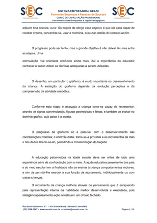 SISTEMA EMPRESARIAL CEZAR
Formando Empresas e Pessoas de Sucesso
CURSO DE CAPACITAÇÃO PROFISSIONAL
Psicomotricidade/Brinquedos e Jogos Pedagógicos
Rua dos Estudantes, 117 – Vila Santa Maria – Montes Claros/MG
(38) 3084.6547 – www.secedu.com.br – contato@secedu.com .br Página | 110
adquirir boa postura, ouvir. Só depois de atingir esse objetivo é que ela será capaz de
receber ordens, concentrar-se, usar a memória, executar tarefas do começo ao fim.
O progresso pode ser lento, mas o grande objetivo é não deixar lacunas entre
as etapas. Uma
estimulação mal orientada confunde ainda mais, daí a importância do educador
conhecer e saber utilizar as técnicas adequadas a serem utilizadas.
O desenho, em particular o grafismo, é muito importante no desenvolvimento
da criança. A evolução do grafismo depende da evolução perceptiva e da
compreensão da atividade simbólica.
Conforme esta etapa é alcaçada a criança torna-se capaz de representar,
através de signos convencionais, figuras geométricas e letras, e também de evoluir no
domínio gráfico, cujo ápice é a escrita.
O progresso do grafismo só é possível com o desenvolvimento das
coordenações motoras; o controle distal, torna-se-a proximal e os movimentos da mão
e dos dedos liberar-se-ão, permitindo a miniaturização do traçado.
A educação psicomotora na idade escolar deve ser antes de tudo uma
experiência ativa de confrontação com o meio. A ajuda educativa proveniente dos pais
e do meio escolar tem a finalidade não de ensinar à criança comportamentos motores,
e sim de permitir-lhe exercer a sua função de ajustamento, individualmente ou com
outras crianças.
O movimento da criança melhora através do pensamento que é enriquecido
pela representação interna da habilidade melhor desenvolvida e executada, pois
inteligênciapensamento-ação constituem um círculo fechado.
 