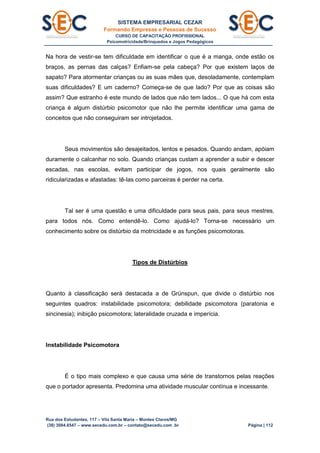 SISTEMA EMPRESARIAL CEZAR
Formando Empresas e Pessoas de Sucesso
CURSO DE CAPACITAÇÃO PROFISSIONAL
Psicomotricidade/Brinquedos e Jogos Pedagógicos
Rua dos Estudantes, 117 – Vila Santa Maria – Montes Claros/MG
(38) 3084.6547 – www.secedu.com.br – contato@secedu.com .br Página | 112
Na hora de vestir-se tem dificuldade em identificar o que é a manga, onde estão os
braços, as pernas das calças? Enfiam-se pela cabeça? Por que existem laços de
sapato? Para atormentar crianças ou as suas mães que, desoladamente, contemplam
suas dificuldades? E um caderno? Começa-se de que lado? Por que as coisas são
assim? Que estranho é este mundo de lados que não tem lados... O que há com esta
criança é algum distúrbio psicomotor que não lhe permite identificar uma gama de
conceitos que não conseguiram ser introjetados.
Seus movimentos são desajeitados, lentos e pesados. Quando andam, apóiam
duramente o calcanhar no solo. Quando crianças custam a aprender a subir e descer
escadas, nas escolas, evitam participar de jogos, nos quais geralmente são
ridicularizadas e afastadas: tê-las como parceiras é perder na certa.
Tal ser é uma questão e uma dificuldade para seus pais, para seus mestres,
para todos nós. Como entendê-lo. Como ajudá-lo? Torna-se necessário um
conhecimento sobre os distúrbio da motricidade e as funções psicomotoras.
Tipos de Distúrbios
Quanto à classificação será destacada a de Grünspun, que divide o distúrbio nos
seguintes quadros: instabilidade psicomotora; debilidade psicomotora (paratonia e
sincinesia); inibição psicomotora; lateralidade cruzada e imperícia.
Instabilidade Psicomotora
É o tipo mais complexo e que causa uma série de transtornos pelas reações
que o portador apresenta. Predomina uma atividade muscular contínua e incessante.
 