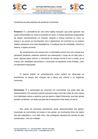 SISTEMA EMPRESARIAL CEZAR
Formando Empresas e Pessoas de Sucesso
CURSO DE CAPACITAÇÃO PROFISSIONAL
Psicomotricidade/Brinquedos e Jogos Pedagógicos
Rua dos Estudantes, 117 – Vila Santa Maria – Montes Claros/MG
(38) 3084.6547 – www.secedu.com.br – contato@secedu.com .br Página | 115
Caracteriza-se pela presença de paratonia e sincinesia.
Paratonia: É a persistência de uma certa rigidez muscular, que pode aparecer nas
quatro extremidades do corpo ou somente em duas. A criança apresenta incapacidade
de relaxar voluntariamente um músculo. Quando a criança caminha ou corre, os
braços e as pernas se movimentam mal e rígidamente. Ao caminhar ou na postura
estática apresenta uma certa deselegância. A qualquer tipo de solicitação, interna ou
externa, a rigidez aumenta.
Se compararmos uma criança com a motricidade normal com uma criança que
apresente paratonia, podemos observar que balançando o corpo de um lado para o
outro, seguras pelos ombros, o movimento da criança normal é livre e amplo, já na
criança com debilidade psicomotora o movimento se apresenta muito limitado, como
se estivessem bloqueados.
O mesmo padrão de comportamento motor poderá ser observado se
levantarmos os braços das crianças até a altura dos ombros e os largarmos
livremente.
Sincinesias: É a participação de músculos em movimentos nos quais eles são
desnecessários. Por exemplo quando colocamos algo numa das mãos de uma criança
com debilidade motora e pedimos que ela aperte o objeto fortemente, sua mão oposta
também se fechará. Um teste que para ela é impossível é ficar sobre um pé só.
Nos casos de sincinesia percebemos ainda: descontinuidade dos gestos,
imprecisão de movimentos no braços e nas pernas; os movimentos finos dos dedos
não são realizados e, num dado ritmo, não conseguem reproduzí-los através de atos
coordenados , nem por imitação.
 