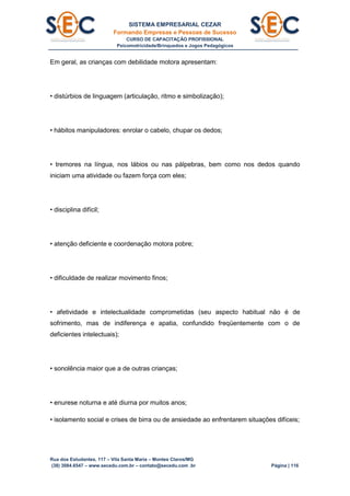 SISTEMA EMPRESARIAL CEZAR
Formando Empresas e Pessoas de Sucesso
CURSO DE CAPACITAÇÃO PROFISSIONAL
Psicomotricidade/Brinquedos e Jogos Pedagógicos
Rua dos Estudantes, 117 – Vila Santa Maria – Montes Claros/MG
(38) 3084.6547 – www.secedu.com.br – contato@secedu.com .br Página | 116
Em geral, as crianças com debilidade motora apresentam:
• distúrbios de linguagem (articulação, ritmo e simbolização);
• hábitos manipuladores: enrolar o cabelo, chupar os dedos;
• tremores na língua, nos lábios ou nas pálpebras, bem como nos dedos quando
iniciam uma atividade ou fazem força com eles;
• disciplina difícil;
• atenção deficiente e coordenação motora pobre;
• dificuldade de realizar movimento finos;
• afetividade e intelectualidade comprometidas (seu aspecto habitual não é de
sofrimento, mas de indiferença e apatia, confundido freqüentemente com o de
deficientes intelectuais);
• sonolência maior que a de outras crianças;
• enurese noturna e até diurna por muitos anos;
• isolamento social e crises de birra ou de ansiedade ao enfrentarem situações difíceis;
 