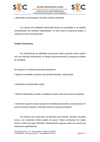 SISTEMA EMPRESARIAL CEZAR
Formando Empresas e Pessoas de Sucesso
CURSO DE CAPACITAÇÃO PROFISSIONAL
Psicomotricidade/Brinquedos e Jogos Pedagógicos
Rua dos Estudantes, 117 – Vila Santa Maria – Montes Claros/MG
(38) 3084.6547 – www.secedu.com.br – contato@secedu.com .br Página | 117
• dificuldade na aprendizagem da leitura, escrita e aritmética.
As crianças com debilidade psicomotora devem ser submetidas a um trabalho
individualizado com professor especializado, ou fazer parte de pequenos grupos, à
medida que forem se recuperando.
Inibição Psicomotora
As características da debilidade psicomotora estão presentes nesse quadro,
com uma distinção fundamental: na inibição psicomotora existe a presença constante
de ansiedade.
As crianças com inibição psicomotora apresentam:
• estado de ansiedade constante; sobrancelhas franzidas, cabeça baixa;
• problemas de coordenação motora;
• distúrbios glandulares, de pele, circulatórios e tiques, além de enurese e encoprese;
• rendimento superior ao das crianças com debilidade psicomotora, mas fracassam em
provas individuais (exames, chamadas orais) por causa da ansiedade.
Ao contrário dos outros tipos de distúrbios psicomotores, apreciam situações
novas e se comportam melhor quando em grupo. Podem permanecer em classe
comum, desde que sejam atendidos individualmente algumas vezes por semana por
professores especializados.
 