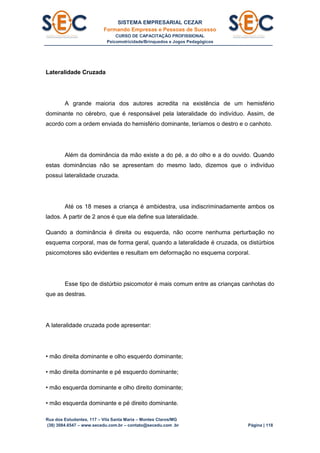 SISTEMA EMPRESARIAL CEZAR
Formando Empresas e Pessoas de Sucesso
CURSO DE CAPACITAÇÃO PROFISSIONAL
Psicomotricidade/Brinquedos e Jogos Pedagógicos
Rua dos Estudantes, 117 – Vila Santa Maria – Montes Claros/MG
(38) 3084.6547 – www.secedu.com.br – contato@secedu.com .br Página | 118
Lateralidade Cruzada
A grande maioria dos autores acredita na existência de um hemisfério
dominante no cérebro, que é responsável pela lateralidade do indivíduo. Assim, de
acordo com a ordem enviada do hemisfério dominante, teríamos o destro e o canhoto.
Além da dominância da mão existe a do pé, a do olho e a do ouvido. Quando
estas dominâncias não se apresentam do mesmo lado, dizemos que o indivíduo
possui lateralidade cruzada.
Até os 18 meses a criança é ambidestra, usa indiscriminadamente ambos os
lados. A partir de 2 anos é que ela define sua lateralidade.
Quando a dominância é direita ou esquerda, não ocorre nenhuma perturbação no
esquema corporal, mas de forma geral, quando a lateralidade é cruzada, os distúrbios
psicomotores são evidentes e resultam em deformação no esquema corporal.
Esse tipo de distúrbio psicomotor é mais comum entre as crianças canhotas do
que as destras.
A lateralidade cruzada pode apresentar:
• mão direita dominante e olho esquerdo dominante;
• mão direita dominante e pé esquerdo dominante;
• mão esquerda dominante e olho direito dominante;
• mão esquerda dominante e pé direito dominante.
 