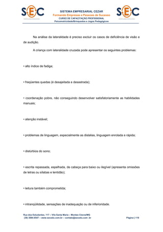 SISTEMA EMPRESARIAL CEZAR
Formando Empresas e Pessoas de Sucesso
CURSO DE CAPACITAÇÃO PROFISSIONAL
Psicomotricidade/Brinquedos e Jogos Pedagógicos
Rua dos Estudantes, 117 – Vila Santa Maria – Montes Claros/MG
(38) 3084.6547 – www.secedu.com.br – contato@secedu.com .br Página | 119
Na análise da lateralidade é preciso excluir os casos de deficiência de visão e
de audição.
A criança com lateralidade cruzada pode apresentar os seguintes problemas:
• alto índice de fadiga;
• freqüentes quedas (é desajeitada e desastrada);
• coordenação pobre, não conseguindo desenvolver satisfatoriamente as habilidades
manuais;
• atenção instável;
• problemas de linguagem, especialmente as dislalias, linguagem enrolada e rápida;
• distúrbios do sono;
• escrita repassada, espelhada, de cabeça para baixo ou ilegível (apresenta omissões
de letras ou sílabas e lentidão);
• leitura também comprometida;
• intranqüilidade, sensações de inadequação ou de inferioridade.
 