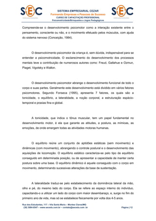 SISTEMA EMPRESARIAL CEZAR
Formando Empresas e Pessoas de Sucesso
CURSO DE CAPACITAÇÃO PROFISSIONAL
Psicomotricidade/Brinquedos e Jogos Pedagógicos
Rua dos Estudantes, 117 – Vila Santa Maria – Montes Claros/MG
(38) 3084.6547 – www.secedu.com.br – contato@secedu.com .br Página | 12
Compreende-se o desenvolvimento psicomotor como a interação existente entre o
pensamento, consciente ou não, e o movimento efetuado pelos músculos, com ajuda
do sistema nervoso (Conceição, 1984).
O desenvolvimento psicomotor da criança é, sem dúvida, indispensável para se
entender a psicomotricidade. O esclarecimento do desenvolvimento dos processos
mentais teve a contribuição de numerosos autores como: Freud, Gallahue e Ozmun,
Piaget, Vigotsky e Wallon.
O desenvolvimento psicomotor abrange o desenvolvimento funcional de todo o
corpo e suas partes. Geralmente este desenvolvimento está dividido em vários fatores
psicomotores. Segundo Fonseca (1995), apresenta 7 fatores, os quais são a
tonicidade, o equilíbrio, a lateralidade, a noção corporal, a estruturação espácio-
temporal e praxias fina e global.
A tonicidade, que indica o tônus muscular, tem um papel fundamental no
desenvolvimento motor, é ela que garante as atitudes, a postura, as mímicas, as
emoções, de onde emergem todas as atividades motoras humanas.
O equilíbrio reúne um conjunto de aptidões estáticas (sem movimento) e
dinâmicas (com movimento), abrangendo o controle postural e o desenvolvimento das
aquisições de locomoção. O equilíbrio estático caracteriza-se pelo tipo de equilíbrio
conseguido em determinada posição, ou de apresentar a capacidade de manter certa
postura sobre uma base. O equilíbrio dinâmico é aquele conseguido com o corpo em
movimento, determinando sucessivas alterações da base de sustentação.
A lateralidade traduz-se pelo estabelecimento da dominância lateral da mão,
olho e pé, do mesmo lado do corpo. Ela se refere ao espaço interno do indivíduo,
capacitando-o a utilizar um lado do corpo com maior desembaraço, e, surge no fim do
primeiro ano de vida, mas só se estabelece fisicamente por volta dos 4-5 anos.
 