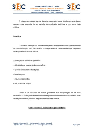 SISTEMA EMPRESARIAL CEZAR
Formando Empresas e Pessoas de Sucesso
CURSO DE CAPACITAÇÃO PROFISSIONAL
Psicomotricidade/Brinquedos e Jogos Pedagógicos
Rua dos Estudantes, 117 – Vila Santa Maria – Montes Claros/MG
(38) 3084.6547 – www.secedu.com.br – contato@secedu.com .br Página | 120
A criança com esse tipo de distúrbio psicomotor pode freqüentar uma classe
comum, mas necessita de um trabalho especializado, individual e com supervisão
médica.
Imperícia
O portador de imperícia normalmente possui inteligência normal, com evidência
de uma frustração pelo fato de não conseguir realizar certas tarefas que requerem
uma apurada habilidade manual.
A criança com imperícia apresenta:
• dificuldade na coordenação motora fina;
• quebra constantemente objetos;
• letra irregular;
• movimentos rígidos;
• alto indício de fadiga.
Como é um distúrbio de menor gravidade, sua recuperação se dá mais
facilmente. A criança deve ser encaminhada para atendimento individual, uma ou duas
vezes por semana, podendo freqüentar uma classe comum.
Como identificar os distúrbios psicomotores
 