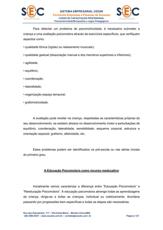 SISTEMA EMPRESARIAL CEZAR
Formando Empresas e Pessoas de Sucesso
CURSO DE CAPACITAÇÃO PROFISSIONAL
Psicomotricidade/Brinquedos e Jogos Pedagógicos
Rua dos Estudantes, 117 – Vila Santa Maria – Montes Claros/MG
(38) 3084.6547 – www.secedu.com.br – contato@secedu.com .br Página | 121
Para detectar um problema de psicomotricidade, é necessário submeter a
criança a uma avaliação psicomotora através de exercícios específicos, que verifiquem
aspectos como:
• qualidade tônica (rigidez ou relaxamento muscular);
• qualidade gestual (dissociação manual e dos membros superiores e inferiores);
• agilidade;
• equilíbrio;
• coordenação;
• lateralidade;
• organização espaço temporal;
• grafomotricidade.
A avaliação pode revelar na criança, respeitadas as características próprias do
seu desenvolvimento, se existem atrasos no desenvolvimento motor e perturbações de
equilíbrio, coordenação, lateralidade, sensibilidade, esquema corporal, estrutura e
orientação espacial, grafismo, afetividade, etc.
Estes problemas podem ser identificados na pré-escola ou nas séries iniciais
do primeiro grau.
A Educação Psicomotora como recurso reeducativo
Inicialmente vamos caracterizar a diferença entre “Educação Psicomotora” e
“Reeducação Psicomotora”. A educação psicomotora abrange todas as aprendizagens
da criança, dirige-se a todas as crianças, individual ou coletivamente. Acontece
passando por progressões bem específicas e todas as etapas são necessárias.
 