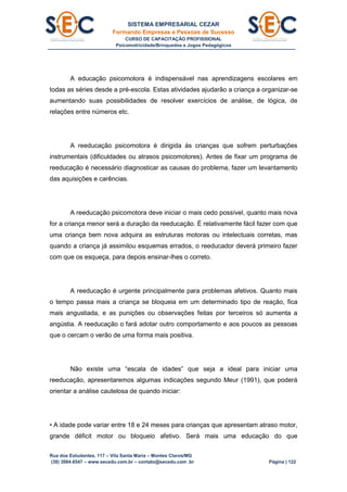 SISTEMA EMPRESARIAL CEZAR
Formando Empresas e Pessoas de Sucesso
CURSO DE CAPACITAÇÃO PROFISSIONAL
Psicomotricidade/Brinquedos e Jogos Pedagógicos
Rua dos Estudantes, 117 – Vila Santa Maria – Montes Claros/MG
(38) 3084.6547 – www.secedu.com.br – contato@secedu.com .br Página | 122
A educação psicomotora é indispensável nas aprendizagens escolares em
todas as séries desde a pré-escola. Estas atividades ajudarão a criança a organizar-se
aumentando suas possibilidades de resolver exercícios de análise, de lógica, de
relações entre números etc.
A reeducação psicomotora é dirigida às crianças que sofrem perturbações
instrumentais (dificuldades ou atrasos psicomotores). Antes de fixar um programa de
reeducação é necessário diagnosticar as causas do problema, fazer um levantamento
das aquisições e carências.
A reeducação psicomotora deve iniciar o mais cedo possível, quanto mais nova
for a criança menor será a duração da reeducação. É relativamente fácil fazer com que
uma criança bem nova adquira as estruturas motoras ou intelectuais corretas, mas
quando a criança já assimilou esquemas errados, o reeducador deverá primeiro fazer
com que os esqueça, para depois ensinar-lhes o correto.
A reeducação é urgente principalmente para problemas afetivos. Quanto mais
o tempo passa mais a criança se bloqueia em um determinado tipo de reação, fica
mais angustiada, e as punições ou observações feitas por terceiros só aumenta a
angústia. A reeducação o fará adotar outro comportamento e aos poucos as pessoas
que o cercam o verão de uma forma mais positiva.
Não existe uma “escala de idades” que seja a ideal para iniciar uma
reeducação, apresentaremos algumas indicações segundo Meur (1991), que poderá
orientar a análise cautelosa de quando iniciar:
• A idade pode variar entre 18 e 24 meses para crianças que apresentam atraso motor,
grande déficit motor ou bloqueio afetivo. Será mais uma educação do que
 
