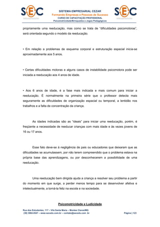 SISTEMA EMPRESARIAL CEZAR
Formando Empresas e Pessoas de Sucesso
CURSO DE CAPACITAÇÃO PROFISSIONAL
Psicomotricidade/Brinquedos e Jogos Pedagógicos
Rua dos Estudantes, 117 – Vila Santa Maria – Montes Claros/MG
(38) 3084.6547 – www.secedu.com.br – contato@secedu.com .br Página | 123
propriamente uma reeducação, mas como se trata de “dificuldades psicomotoras”,
será orientada segundo o modelo da reeducação.
• Em relação a problemas de esquema corporal e estruturação espacial inicia-se
aproximadamente aos 5 anos.
• Certas dificuldades motoras e alguns casos de instabilidade psicomotora pode ser
iniciada a reeducação aos 4 anos de idade.
• Aos 6 anos de idade, é a fase mais indicada e mais comum para iniciar a
reeducação. É normalmente na primeira série que o professor detecta mais
seguramente as dificuldades de organização espacial ou temporal, a lentidão nos
trabalhos e a falta de concentração da criança.
As idades indicadas são as “ideais” para iniciar uma reeducação, porém, é
freqüente a necessidade de reeducar crianças com mais idade e às vezes jovens de
16 ou 17 anos.
Esse fato deve-se à negligência de pais ou educadores que deixaram que as
dificuldades se acumulassem, por não terem compreendido que o problema estava na
própria base das aprendizagens, ou por desconhecerem a possibilidade de uma
reeducação.
Uma reeducação bem dirigida ajuda a criança a resolver seu problema a partir
do momento em que surge, a perder menos tempo para se desenvolver afetiva e
intelectualmente, a torná-la feliz na escola e na sociedade.
Psicomotricidade e Ludicidade
 