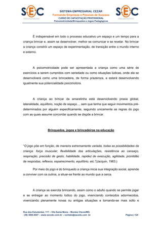 SISTEMA EMPRESARIAL CEZAR
Formando Empresas e Pessoas de Sucesso
CURSO DE CAPACITAÇÃO PROFISSIONAL
Psicomotricidade/Brinquedos e Jogos Pedagógicos
Rua dos Estudantes, 117 – Vila Santa Maria – Montes Claros/MG
(38) 3084.6547 – www.secedu.com.br – contato@secedu.com .br Página | 124
É indispensável em todo o processo educativo um espaço e um tempo para a
criança brincar e, assim se desenvolver, melhor se comunicar e se revelar. No brincar
a criança constrói um espaço de experimentação, de transição entre o mundo interno
e externo.
A psicomotricidade pode ser apresentada a criança como uma série de
exercícios a serem cumpridos com seriedade ou como situações lúdicas, onde ela se
desenvolverá como uma brincadeira, de forma prazeroza, e estará desenvolvendo
igualmente sua potencialidade psicomotora.
A criança ao brincar de amarelinha está desenvolvendo praxia global,
lateralidade, equilíbrio, noção de espaço..., sem que tenha que seguir movimentos pré-
determinados por alguém especificamente, seguindo unicamente as regras do jogo
com as quais assume concordar quando se dispõe a brincar.
Brinquedos, jogos e brincadeiras na educação
“O jogo põe em função, de maneira extremamente variada, todas as possibilidades da
criança: força muscular, flexibilidade das articulações, resistência ao cansaço,
respiração, precisão de gesto, habilidade, rapidez de execução, agilidade, prontidão
de respostas, reflexos, espairecimento, equilíbrio, etc.”(Jacquin, 1963.)
Por meio do jogo e do brinquedo a criança inicia sua integração social, aprende
a conviver com os outros, a situar-se frente ao mundo que a cerca.
A criança se exercita brincando, assim como o adulto quando se permite jogar
e se entregar ao momento lúdico do jogo, vivenciando conteúdos adormecidos,
vivenciando plenamente novas ou antigas situações e tornando-se mais solto e
 
