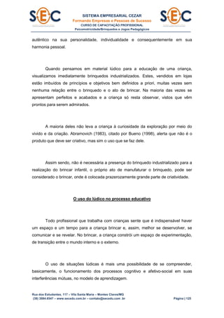 SISTEMA EMPRESARIAL CEZAR
Formando Empresas e Pessoas de Sucesso
CURSO DE CAPACITAÇÃO PROFISSIONAL
Psicomotricidade/Brinquedos e Jogos Pedagógicos
Rua dos Estudantes, 117 – Vila Santa Maria – Montes Claros/MG
(38) 3084.6547 – www.secedu.com.br – contato@secedu.com .br Página | 125
autêntico na sua personalidade, individualidade e consequentemente em sua
harmonia pessoal.
Quando pensamos em material lúdico para a educação de uma criança,
visualizamos imediatamente brinquedos industrializados. Estes, vendidos em lojas
estão imbuídos de princípios e objetivos bem definidos a priori, muitas vezes sem
nenhuma relação entre o brinquedo e o ato de brincar. Na maioria das vezes se
apresentam perfeitos e acabados e a criança só resta observar, vistos que vêm
prontos para serem admirados.
A maioria deles não leva a criança à curiosidade da exploração por meio do
vivido e da criação. Abramovich (1983), citado por Bueno (1998), alerta que não é o
produto que deve ser criativo, mas sim o uso que se faz dele.
Assim sendo, não é necessária a presença do brinquedo industrializado para a
realização do brincar infantil, o próprio ato de manufaturar o brinquedo, pode ser
considerado o brincar, onde é colocada prazerozamente grande parte de criatividade.
O uso do lúdico no processo educativo
Todo profissional que trabalha com crianças sente que é indispensável haver
um espaço e um tempo para a criança brincar e, assim, melhor se desenvolver, se
comunicar e se revelar. No brincar, a criança constrói um espaço de experimentação,
de transição entre o mundo interno e o externo.
O uso de situações lúdicas é mais uma possibilidade de se compreender,
basicamente, o funcionamento dos processos cognitivo e afetivo-social em suas
interferências mútuas, no modelo de aprendizagem.
 