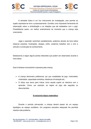 SISTEMA EMPRESARIAL CEZAR
Formando Empresas e Pessoas de Sucesso
CURSO DE CAPACITAÇÃO PROFISSIONAL
Psicomotricidade/Brinquedos e Jogos Pedagógicos
Rua dos Estudantes, 117 – Vila Santa Maria – Montes Claros/MG
(38) 3084.6547 – www.secedu.com.br – contato@secedu.com .br Página | 126
A atividade lúdica é um rico instrumento de investigação, pois permite ao
sujeito expressar-se livre e prazerosamente. Constitui uma importante ferramenta de
observação sobre a simbolização e as relações que ele estabelece com o jogo.
Possibilitando assim, um melhor entendimento do momento que a criança esta
vivenciando.
Jogar e aprender caminham paralelamente, podemos através da hora lúdica
observar prazeres, frustrações, desejos, enfim, podemos trabalhar com o erro e
articular a construção do conhecimento.
Destacamos a seguir alguns pontos relevantes que podem ser observados durante a
hora lúdica:
Qual a fantasia inconsciente é expressa pela criança;
 A criança demonstra preferencia: por que modalidade de jogo, motricidade,
criatividade, capacidade simbólica, tolerância à frustração etc.;
 O lúdico que serve para indicar como aquele sujeito se relaciona com o
aprender. Como, por exemplo, as regras do jogo são seguidas ou
descumpridas.
O raciocínio lógico matemático
Durante o período pré-escolar, a criança deverá passar de um espaço
topológico ao espaço euclidiano. Um programa educativo adequado lhe permitirá
resolver este problema.
 