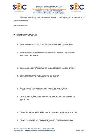 SISTEMA EMPRESARIAL CEZAR
Formando Empresas e Pessoas de Sucesso
CURSO DE CAPACITAÇÃO PROFISSIONAL
Psicomotricidade/Brinquedos e Jogos Pedagógicos
Rua dos Estudantes, 117 – Vila Santa Maria – Montes Claros/MG
(38) 3084.6547 – www.secedu.com.br – contato@secedu.com .br Página | 127
Oferecer exercícios que necessitem utilizar a resolução de problemas e o
raciocínio indutivo.
as estimulações.
ATIVIDADES PROPOSTAS
1. QUAL O OBJETIVO DE PSICOMOTRICIDADE NA EDUCAÇÃO?
2. QUAL A CONTRIBUIÇÃO DO JOGO NO DESENVOLVIMENTO DA
PSICOMOTRICIDADE?
3. QUAL A CONCEPÇÃO DE APRENDIZAGEM EM PSICOCINÉTICA?
4. QUAL O OBJETIVO PEDAGÓGICO DO JOGO?
5. À QUE PODE SER ATRIBUIDO A FALTA DE ATENÇÃO?
6. QUAL A RELAÇÃO DA PSICOMOTRICIDADE COM A LEITURA E A
ESCRITA?
7. QUAIS AS PRINCIPAIS HABILIDADES DA LEITURA E DA ESCRITA?
8. QUAIS OS NÍVEIS DE ORGANIZAÇÃO DO COMPORTAMENTO?
 