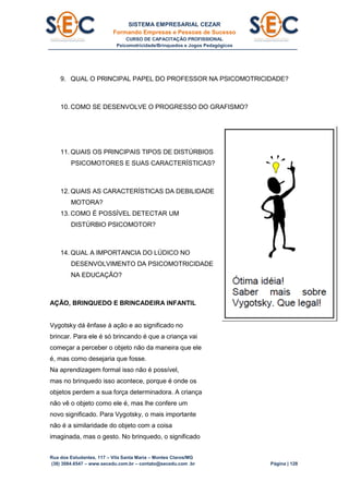 SISTEMA EMPRESARIAL CEZAR
Formando Empresas e Pessoas de Sucesso
CURSO DE CAPACITAÇÃO PROFISSIONAL
Psicomotricidade/Brinquedos e Jogos Pedagógicos
Rua dos Estudantes, 117 – Vila Santa Maria – Montes Claros/MG
(38) 3084.6547 – www.secedu.com.br – contato@secedu.com .br Página | 128
9. QUAL O PRINCIPAL PAPEL DO PROFESSOR NA PSICOMOTRICIDADE?
10. COMO SE DESENVOLVE O PROGRESSO DO GRAFISMO?
11. QUAIS OS PRINCIPAIS TIPOS DE DISTÚRBIOS
PSICOMOTORES E SUAS CARACTERÍSTICAS?
12. QUAIS AS CARACTERÍSTICAS DA DEBILIDADE
MOTORA?
13. COMO É POSSÍVEL DETECTAR UM
DISTÚRBIO PSICOMOTOR?
14. QUAL A IMPORTANCIA DO LÚDICO NO
DESENVOLVIMENTO DA PSICOMOTRICIDADE
NA EDUCAÇÃO?
AÇÃO, BRINQUEDO E BRINCADEIRA INFANTIL
Vygotsky dá ênfase à ação e ao significado no
brincar. Para ele é só brincando é que a criança vai
começar a perceber o objeto não da maneira que ele
é, mas como desejaria que fosse.
Na aprendizagem formal isso não é possível,
mas no brinquedo isso acontece, porque é onde os
objetos perdem a sua força determinadora. A criança
não vê o objeto como ele é, mas lhe confere um
novo significado. Para Vygotsky, o mais importante
não é a similaridade do objeto com a coisa
imaginada, mas o gesto. No brinquedo, o significado
 