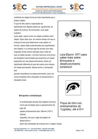 SISTEMA EMPRESARIAL CEZAR
Formando Empresas e Pessoas de Sucesso
CURSO DE CAPACITAÇÃO PROFISSIONAL
Psicomotricidade/Brinquedos e Jogos Pedagógicos
Rua dos Estudantes, 117 – Vila Santa Maria – Montes Claros/MG
(38) 3084.6547 – www.secedu.com.br – contato@secedu.com .br Página | 129
conferido ao objeto torna-se mais importante que o
próprio objeto.
O que foi dito sobre a separação do
significado dos objetos aplica-se, igualmente, às
ações da criança. No brinquedo, uma ação
substitui
outra ação, assim como um objeto substitui outro
objeto. Quer dizer que, ao mesmo tempo em que a
criança é livre para determinar suas ações no
brincar, estas estão subordinadas aos significados
dos objetos, e a criança age de acordo com eles.
Vygotsky ainda chama atenção para o fato de
que na idade escolar, o brincar torna-se uma forma
de atividade mais limitada que preenche um papel
específico em seu desenvolvimento, tendo um
significado diferente do que tem para uma criança
em idade pré-escolar. Dessa forma, o brinquedo
tem
grande importância no desenvolvimento, pois cria
novas relações entre situações no pensamento e
situações reais.
Brinquedo e simbolização
A simbolização através dos objetos funciona
como pré-condição para o aparecimento do
jogo de
papéis propriamente dito. Elkonin (1971),
citando
Vygotsky, diz que o jogo de papéis se
desenvolve a
partir das atividades da criança com o objeto. Essas
 