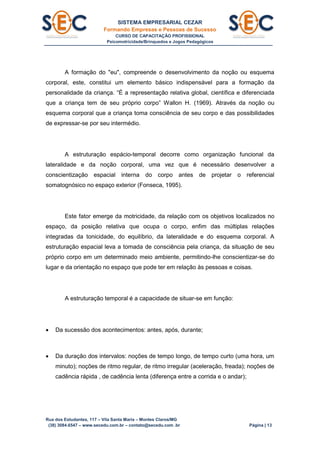SISTEMA EMPRESARIAL CEZAR
Formando Empresas e Pessoas de Sucesso
CURSO DE CAPACITAÇÃO PROFISSIONAL
Psicomotricidade/Brinquedos e Jogos Pedagógicos
Rua dos Estudantes, 117 – Vila Santa Maria – Montes Claros/MG
(38) 3084.6547 – www.secedu.com.br – contato@secedu.com .br Página | 13
A formação do "eu", compreende o desenvolvimento da noção ou esquema
corporal, este, constitui um elemento básico indispensável para a formação da
personalidade da criança. “É a representação relativa global, científica e diferenciada
que a criança tem de seu próprio corpo” Wallon H. (1969). Através da noção ou
esquema corporal que a criança toma consciência de seu corpo e das possibilidades
de expressar-se por seu intermédio.
A estruturação espácio-temporal decorre como organização funcional da
lateralidade e da noção corporal, uma vez que é necessário desenvolver a
conscientização espacial interna do corpo antes de projetar o referencial
somatognósico no espaço exterior (Fonseca, 1995).
Este fator emerge da motricidade, da relação com os objetivos localizados no
espaço, da posição relativa que ocupa o corpo, enfim das múltiplas relações
integradas da tonicidade, do equilíbrio, da lateralidade e do esquema corporal. A
estruturação espacial leva a tomada de consciência pela criança, da situação de seu
próprio corpo em um determinado meio ambiente, permitindo-lhe conscientizar-se do
lugar e da orientação no espaço que pode ter em relação às pessoas e coisas.
A estruturação temporal é a capacidade de situar-se em função:
 Da sucessão dos acontecimentos: antes, após, durante;
 Da duração dos intervalos: noções de tempo longo, de tempo curto (uma hora, um
minuto); noções de ritmo regular, de ritmo irregular (aceleração, freada); noções de
cadência rápida , de cadência lenta (diferença entre a corrida e o andar);
 