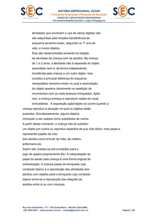 SISTEMA EMPRESARIAL CEZAR
Formando Empresas e Pessoas de Sucesso
CURSO DE CAPACITAÇÃO PROFISSIONAL
Psicomotricidade/Brinquedos e Jogos Pedagógicos
Rua dos Estudantes, 117 – Vila Santa Maria – Montes Claros/MG
(38) 3084.6547 – www.secedu.com.br – contato@secedu.com .br Página | 130
atividades que envolvem o uso de vários objetos não
são adquiridas pela simples transferência do
esquema sensório-motor, adquirido no 1º ano de
vida, a novos objetos.
Elas são desenvolvidas somente na relação
da atividade da criança com os adultos. Na criança
de 1 a 2 anos, a atividade não é separada do objeto
assimilado nem é, de forma independente,
transferida pela criança a um outro objeto. Isso
constitui a principal diferença do esquema
manipulativo sensório-motor no qual a assimilação
do objeto aparece claramente na repetição de
movimentos com os mais diversos brinquedos. Após
isso, a criança começa a reproduzir ações em suas
brincadeiras. A separação ação/objeto só ocorre quando a
criança reproduz a situação na qual os objetos estão
ausentes. Simultaneamente, alguns objetos
começam a ser usados como substitutos de outros.
A partir desse momento, a criança não só substitui
um objeto por outros ou reproduz aspectos de sua vida diária, mas passa a
representar papéis da vida
dos adultos como brincar de mãe, de médico,
enfermeira etc.
Assim são criadas as pré-condições para o
jogo de papéis propriamente dito. A interpretação do
papel do adulto pela criança é uma forma original de
simbolização. A criança passa do brinquedo cujo
conteúdo básico é a reprodução das atividades dos
adultos com objetos para o brinquedo cujo conteúdo
básico torna-se a reprodução das relações de
adultos entre si ou com crianças.
 