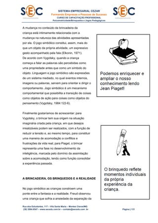 SISTEMA EMPRESARIAL CEZAR
Formando Empresas e Pessoas de Sucesso
CURSO DE CAPACITAÇÃO PROFISSIONAL
Psicomotricidade/Brinquedos e Jogos Pedagógicos
Rua dos Estudantes, 117 – Vila Santa Maria – Montes Claros/MG
(38) 3084.6547 – www.secedu.com.br – contato@secedu.com .br Página | 131
A mudança no conteúdo da brincadeira da
criança está intimamente relacionada com a
mudança na natureza das atividades apresentadas
por ela. O jogo simbólico constitui, assim, mais do
que um objeto da própria atividade, um expressivo
gesto acompanhado pela fala (Elkonin, 1971).
De acordo com Vygotsky, quando a criança
começa a falar as palavras são percebidas como
uma propriedade antes que como um símbolo do
objeto. Linguagem e jogo simbólico são expressões
de um sistema mediado, no qual eventos internos,
imagens ou palavras, servem para orientar e dirigir o
comportamento. Jogo simbólico é um mecanismo
comportamental que possibilita a transição de coisas
como objetos de ação para coisas como objetos do
pensamento (Vygotsky, 1984:122-6).
Finalmente gostaríamos de acrescentar: para
Vygotsky, o brincar tem sua origem na situação
imaginária criada pela criança, em que desejos
irrealizáveis podem ser realizados, com a função de
reduzir a tensão e, ao mesmo tempo, para constituir
uma maneira de acomodação a conflitos e
frustrações da vida real; para Piaget, o brincar
representa uma fase no desenvolvimento da
inteligência, marcada pelo domínio da assimilação
sobre a acomodação, tendo como função consolidar
a experiência passada.
A BRINCADEIRA, OS BRINQUEDOS E A REALIDADE
No jogo simbólico as crianças constroem uma
ponte entre a fantasia e a realidade. Freud observou
uma criança que sofria a ansiedade da separação da
 