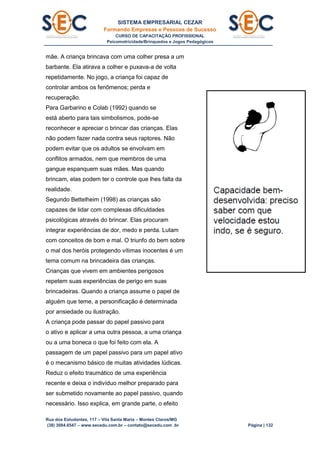 SISTEMA EMPRESARIAL CEZAR
Formando Empresas e Pessoas de Sucesso
CURSO DE CAPACITAÇÃO PROFISSIONAL
Psicomotricidade/Brinquedos e Jogos Pedagógicos
Rua dos Estudantes, 117 – Vila Santa Maria – Montes Claros/MG
(38) 3084.6547 – www.secedu.com.br – contato@secedu.com .br Página | 132
mãe. A criança brincava com uma colher presa a um
barbante. Ela atirava a colher e puxava-a de volta
repetidamente. No jogo, a criança foi capaz de
controlar ambos os fenômenos; perda e
recuperação.
Para Garbarino e Colab (1992) quando se
está aberto para tais simbolismos, pode-se
reconhecer e apreciar o brincar das crianças. Elas
não podem fazer nada contra seus raptores. Não
podem evitar que os adultos se envolvam em
conflitos armados, nem que membros de uma
gangue espanquem suas mães. Mas quando
brincam, elas podem ter o controle que lhes falta da
realidade.
Segundo Bettelheim (1998) as crianças são
capazes de lidar com complexas dificuldades
psicológicas através do brincar. Elas procuram
integrar experiências de dor, medo e perda. Lutam
com conceitos de bom e mal. O triunfo do bem sobre
o mal dos heróis protegendo vítimas inocentes é um
tema comum na brincadeira das crianças.
Crianças que vivem em ambientes perigosos
repetem suas experiências de perigo em suas
brincadeiras. Quando a criança assume o papel de
alguém que teme, a personificação é determinada
por ansiedade ou ilustração.
A criança pode passar do papel passivo para
o ativo e aplicar a uma outra pessoa, a uma criança
ou a uma boneca o que foi feito com ela. A
passagem de um papel passivo para um papel ativo
é o mecanismo básico de muitas atividades lúdicas.
Reduz o efeito traumático de uma experiência
recente e deixa o indivíduo melhor preparado para
ser submetido novamente ao papel passivo, quando
necessário. Isso explica, em grande parte, o efeito
 